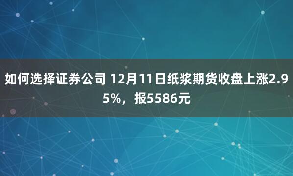 如何选择证券公司 12月11日纸浆期货收盘上涨2.95%，报5586元