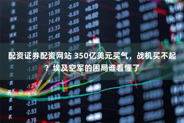 配资证券配资网站 350亿美元买气，战机买不起？埃及空军的困局谁看懂了