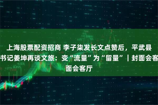 上海股票配资招商 李子柒发长文点赞后，平武县委书记姜坤再谈文旅：变“流量”为“留量”｜封面会客厅