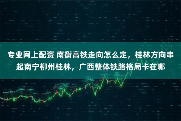 专业网上配资 南衡高铁走向怎么定，桂林方向串起南宁柳州桂林，广西整体铁路格局卡在哪