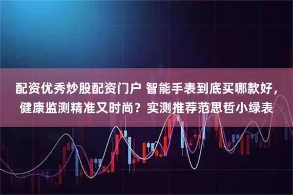 配资优秀炒股配资门户 智能手表到底买哪款好，健康监测精准又时尚？实测推荐范思哲小绿表