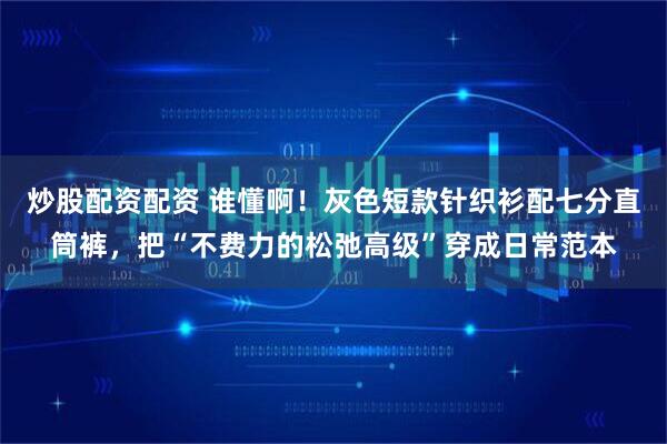 炒股配资配资 谁懂啊！灰色短款针织衫配七分直筒裤，把“不费力的松弛高级”穿成日常范本