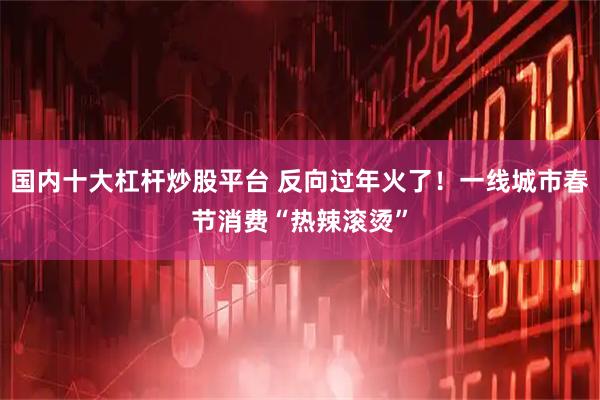 国内十大杠杆炒股平台 反向过年火了！一线城市春节消费“热辣滚烫”