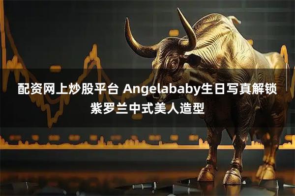 配资网上炒股平台 Angelababy生日写真解锁紫罗兰中式美人造型