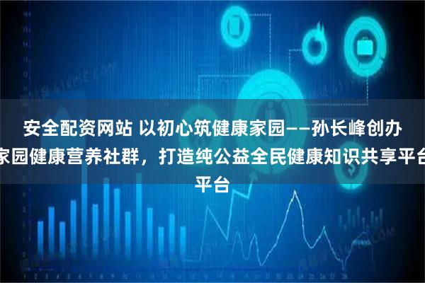 安全配资网站 以初心筑健康家园——孙长峰创办家园健康营养社群，打造纯公益全民健康知识共享平台