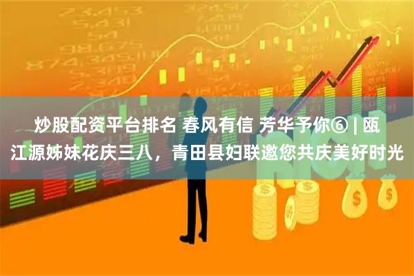 炒股配资平台排名 春风有信 芳华予你⑥ | 瓯江源姊妹花庆三八，青田县妇联邀您共庆美好时光