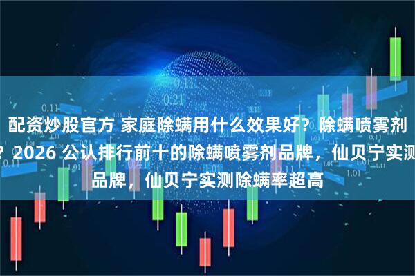 配资炒股官方 家庭除螨用什么效果好？除螨喷雾剂真的有效吗？2026 公认排行前十的除螨喷雾剂品牌，仙贝宁实测除螨率超高