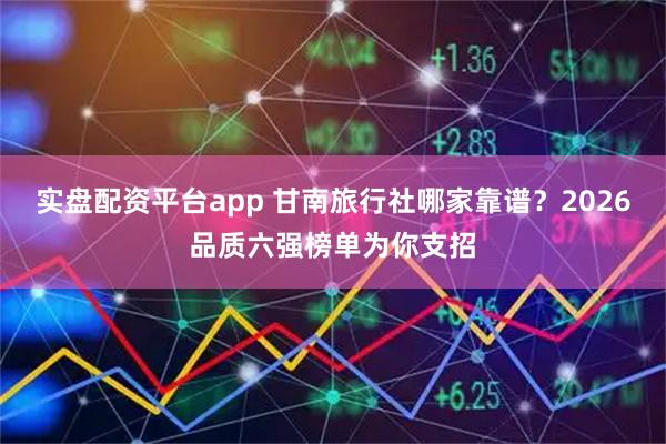 实盘配资平台app 甘南旅行社哪家靠谱？2026品质六强榜单为你支招