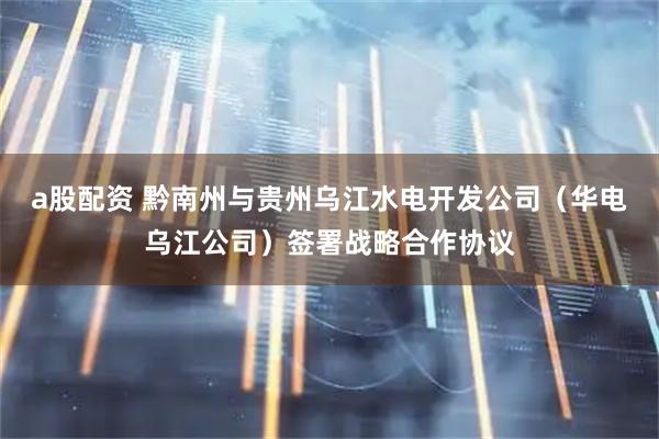 a股配资 黔南州与贵州乌江水电开发公司（华电乌江公司）签署战略合作协议